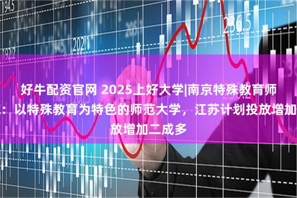 好牛配资官网 2025上好大学|南京特殊教育师范学院：以特殊教育为特色的师范大学，江苏计划投放增加二成多