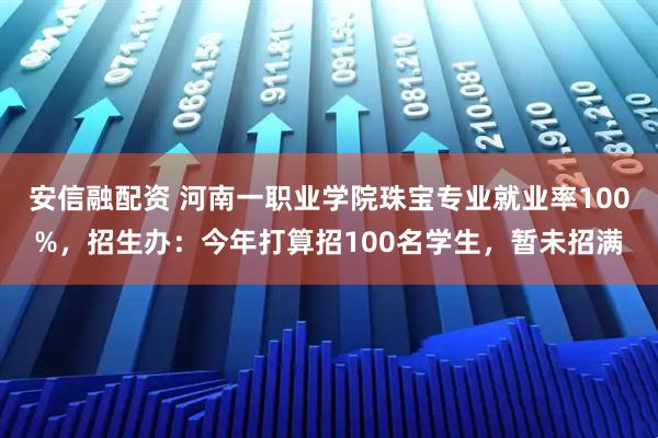 安信融配资 河南一职业学院珠宝专业就业率100%，招生办：今年打算招100名学生，暂未招满