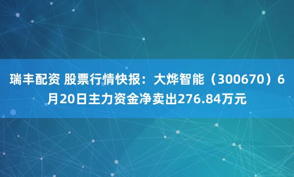 瑞丰配资 股票行情快报：大烨智能（300670）6月20日主力资金净卖出276.84万元