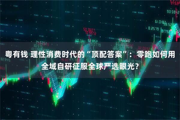 粤有钱 理性消费时代的“顶配答案”：零跑如何用全域自研征服全球严选眼光？