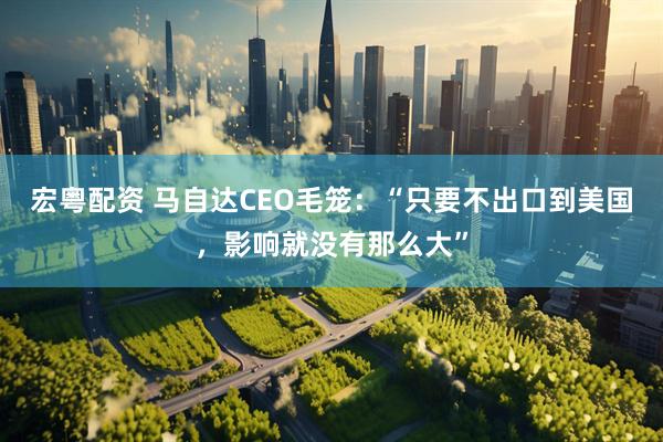 宏粤配资 马自达CEO毛笼：“只要不出口到美国，影响就没有那么大”