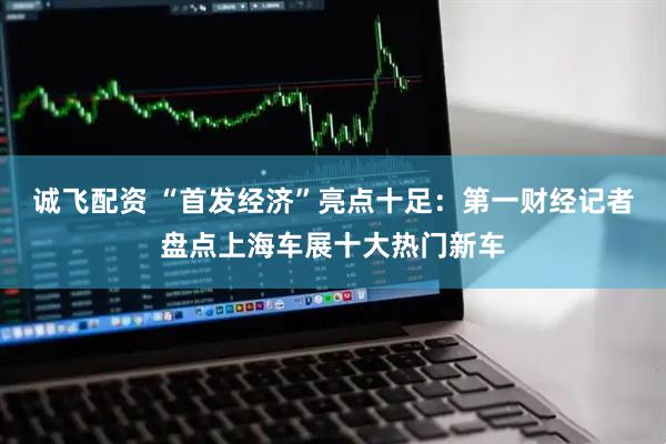 诚飞配资 “首发经济”亮点十足：第一财经记者盘点上海车展十大热门新车