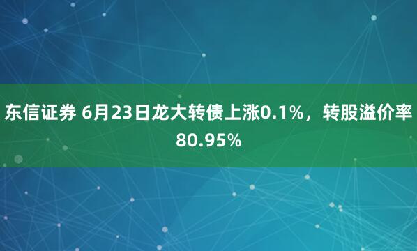 东信证券 6月23日龙大转债上涨0.1%，转股溢价率80.95%
