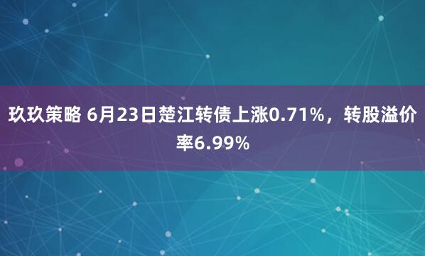 玖玖策略 6月23日楚江转债上涨0.71%，转股溢价率6.99%