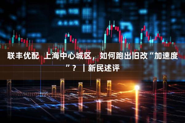 联丰优配  上海中心城区，如何跑出旧改“加速度”？｜新民述评