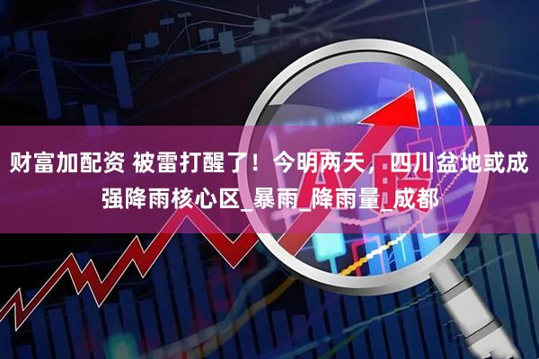 财富加配资 被雷打醒了！今明两天，四川盆地或成强降雨核心区_暴雨_降雨量_成都
