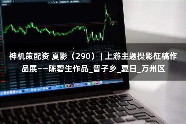 神机策配资 夏影（290） | 上游主题摄影征稿作品展——陈碧生作品_普子乡_夏日_万州区