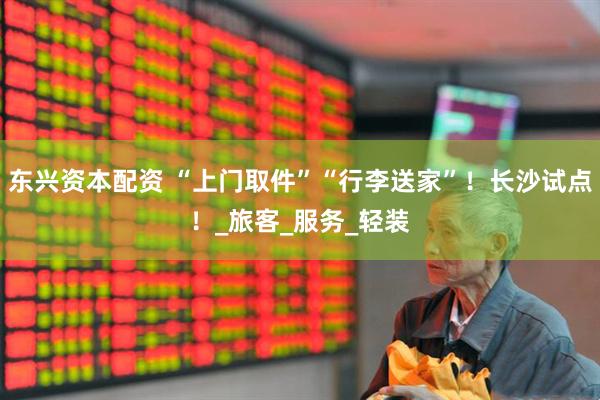 东兴资本配资 “上门取件”“行李送家”！长沙试点！_旅客_服务_轻装