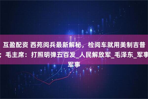 互盈配资 西苑阅兵最新解秘，检阅车就用美制吉普；毛主席：打照明弹五百发_人民解放军_毛泽东_军事