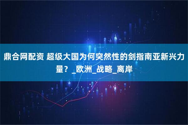鼎合网配资 超级大国为何突然性的剑指南亚新兴力量？_欧洲_战略_离岸