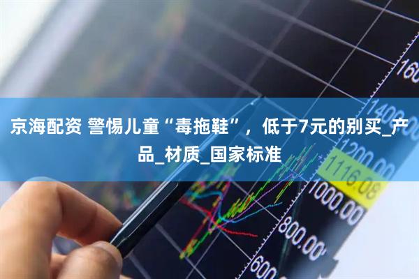 京海配资 警惕儿童“毒拖鞋”，低于7元的别买_产品_材质_国家标准