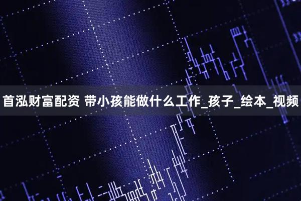首泓财富配资 带小孩能做什么工作_孩子_绘本_视频
