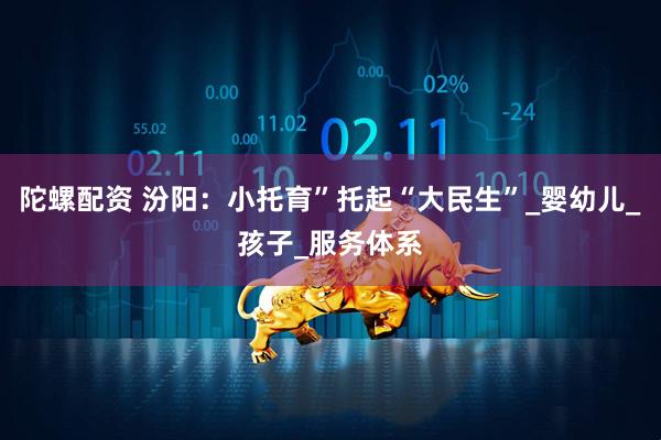 陀螺配资 汾阳：小托育”托起“大民生”_婴幼儿_孩子_服务体系