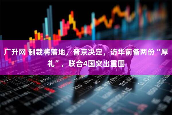 广升网 制裁将落地，普京决定，访华前备两份“厚礼”，联合4国突出重围