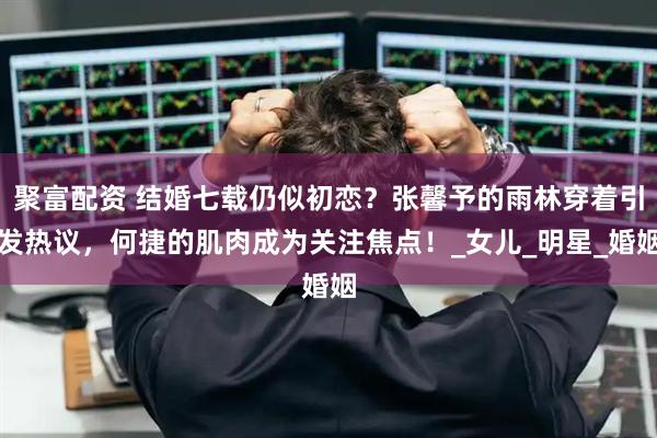 聚富配资 结婚七载仍似初恋？张馨予的雨林穿着引发热议，何捷的肌肉成为关注焦点！_女儿_明星_婚姻