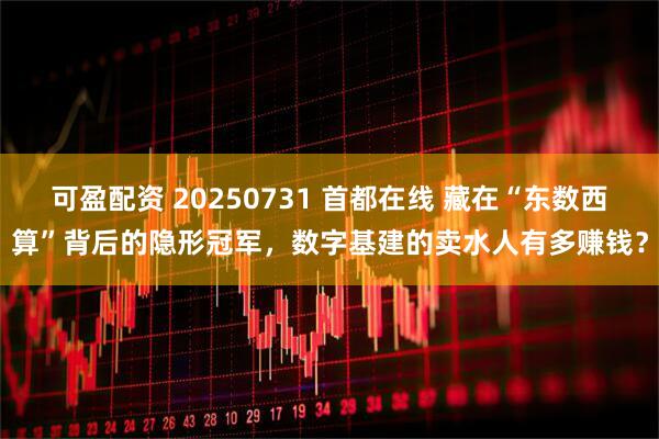 可盈配资 20250731 首都在线 藏在“东数西算”背后的隐形冠军，数字基建的卖水人有多赚钱？
