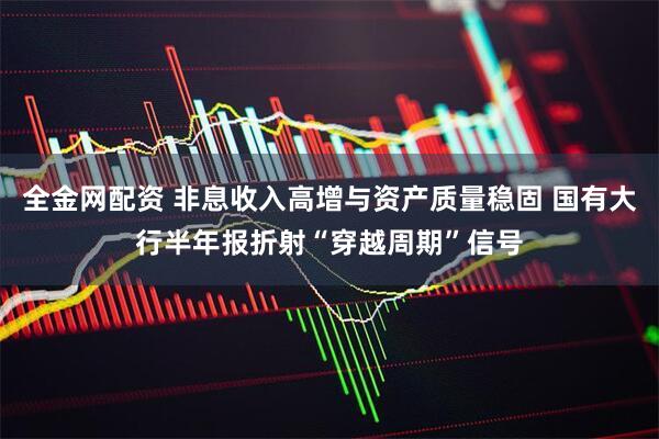 全金网配资 非息收入高增与资产质量稳固 国有大行半年报折射“穿越周期”信号