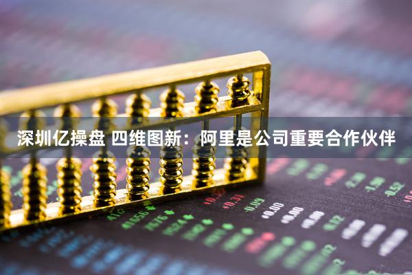 深圳亿操盘 四维图新：阿里是公司重要合作伙伴