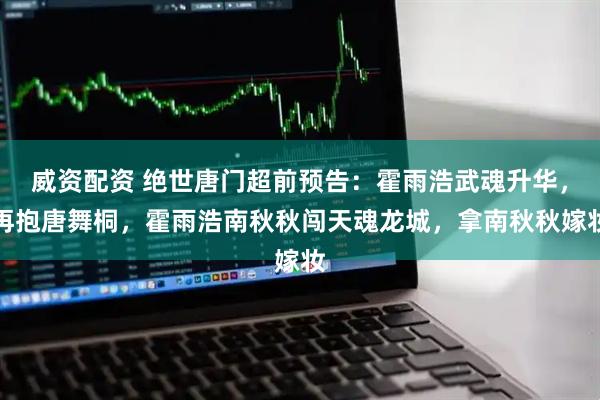 威资配资 绝世唐门超前预告：霍雨浩武魂升华，再抱唐舞桐，霍雨浩南秋秋闯天魂龙城，拿南秋秋嫁妆