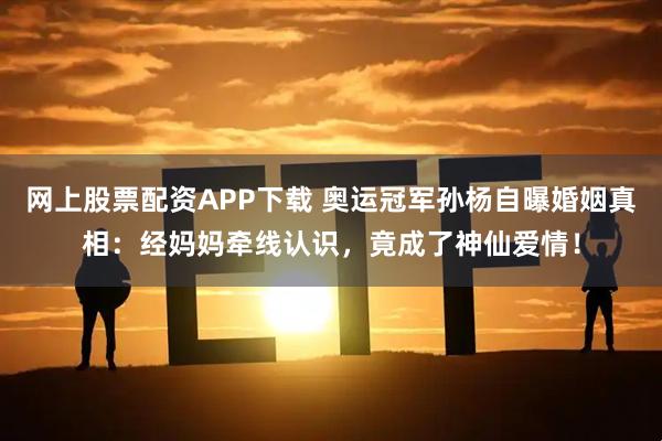 网上股票配资APP下载 奥运冠军孙杨自曝婚姻真相：经妈妈牵线认识，竟成了神仙爱情！