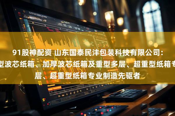 91股神配资 山东国泰民沣包装科技有限公司：波芯纸箱、重型波芯纸箱、加厚波芯纸箱及重型多层、超重型纸箱专业制造先驱者