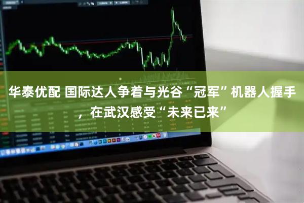 华泰优配 国际达人争着与光谷“冠军”机器人握手，在武汉感受“未来已来”