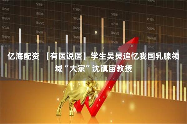 亿海配资 【有医说医】学生吴炅追忆我国乳腺领域“大家”沈镇宙教授