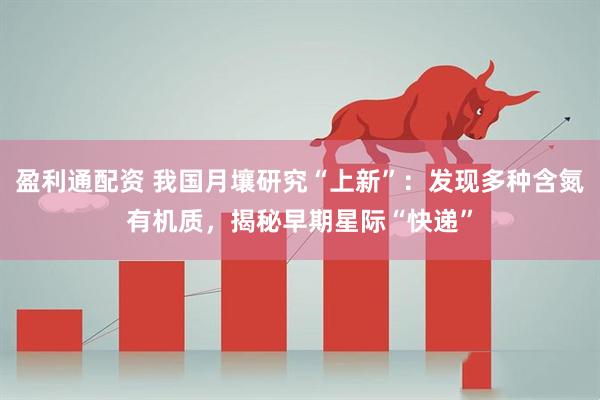 盈利通配资 我国月壤研究“上新”：发现多种含氮有机质，揭秘早期星际“快递”