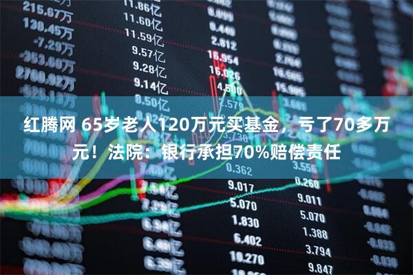 红腾网 65岁老人120万元买基金，亏了70多万元！法院：银行承担70%赔偿责任